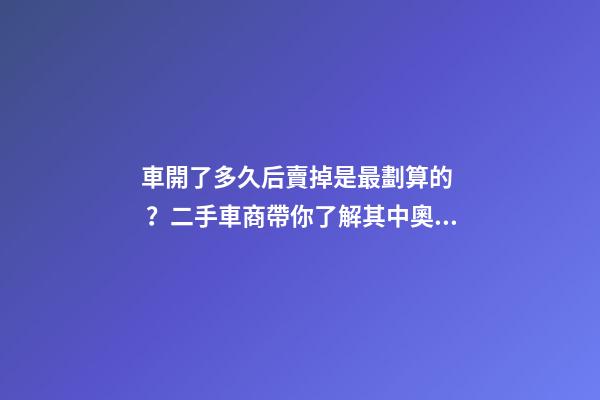 車開了多久后賣掉是最劃算的？二手車商帶你了解其中奧秘